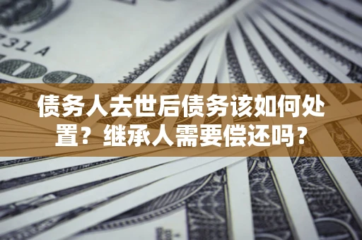 北京债务人去世后债务该如何处置？继承人需要偿还吗？