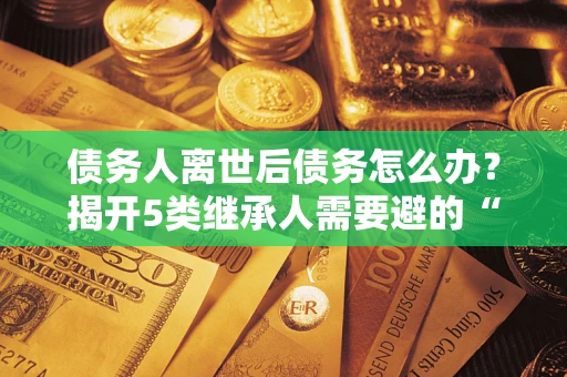 北京债务人离世后债务怎么办？揭开5类继承人需要避的“坑”